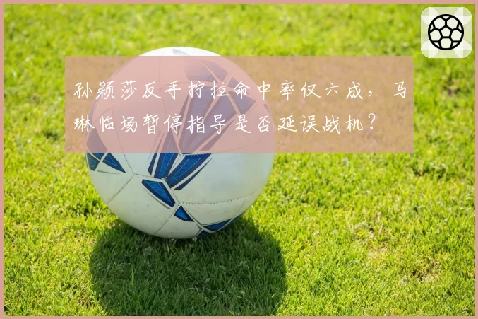 孙颖莎反手拧拉命中率仅六成，马琳临场暂停指导是否延误战机？