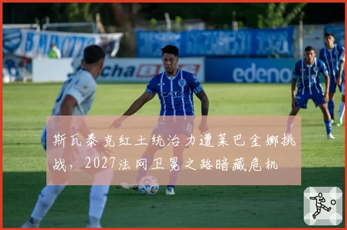 斯瓦泰克红土统治力遭莱巴金娜挑战，2027法网卫冕之路暗藏危机