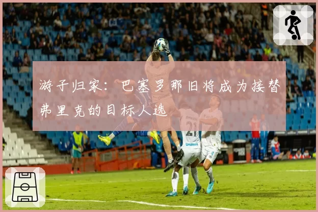 游子归家：巴塞罗那旧将成为接替弗里克的目标人选