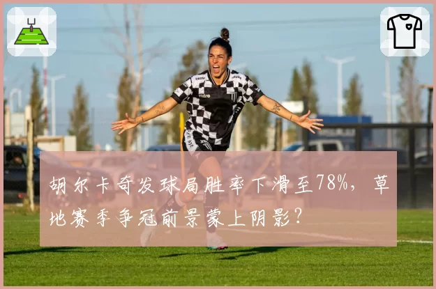 胡尔卡奇发球局胜率下滑至78%，草地赛季争冠前景蒙上阴影？